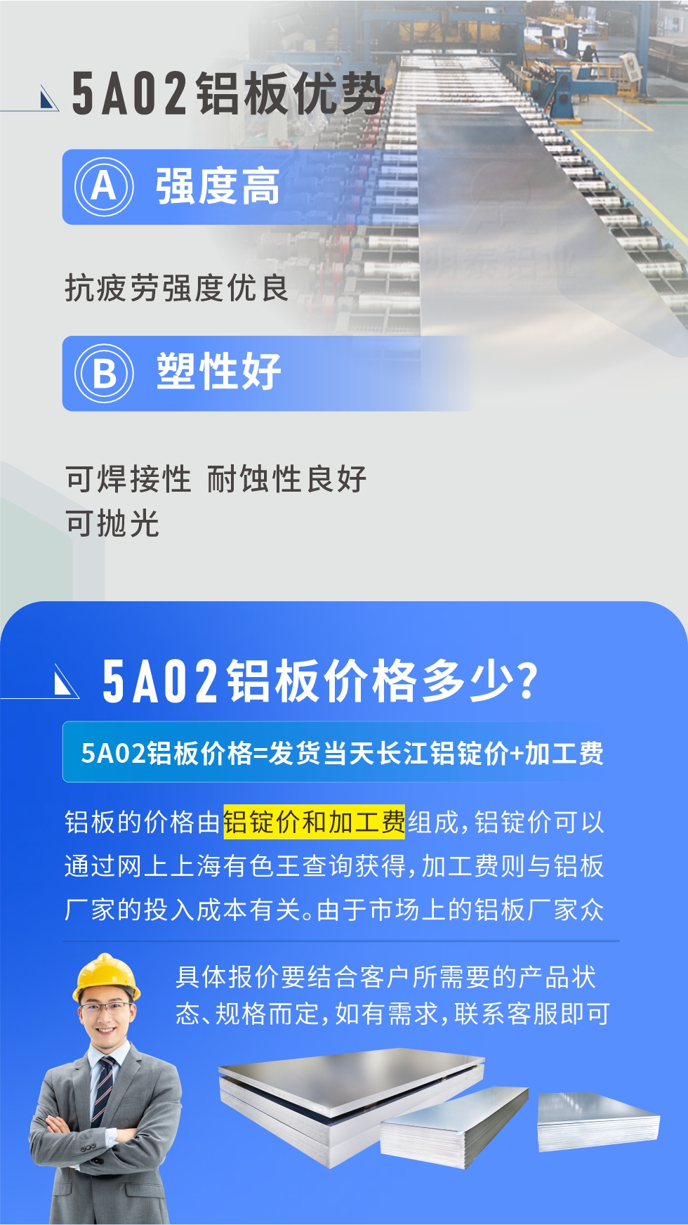5A02產(chǎn)品優(yōu)勢(shì):強(qiáng)度高、抗疲勞強(qiáng)度優(yōu)良、塑性好、可焊接性、耐蝕性良好、可拋光。5A02鋁板價(jià)格多少？5A02鋁板價(jià)格=發(fā)貨當(dāng)天長(zhǎng)江鋁錠價(jià)+加工費(fèi)；
鋁板的價(jià)格由鋁錠價(jià)和加工費(fèi)組成，鋁錠價(jià)可以通過(guò)網(wǎng)上上海有色王查詢(xún)獲得，加工費(fèi)則與鋁板廠(chǎng)家的投入成本有關(guān)。由于市場(chǎng)上的鋁板廠(chǎng)家眾多，再加上5a05鋁板具有不同的狀態(tài)和規(guī)格，每個(gè)廠(chǎng)家、每個(gè)狀態(tài)的報(bào)價(jià)也都是不一樣的。具體報(bào)價(jià)要結(jié)合客戶(hù)所需要的產(chǎn)品狀態(tài)、規(guī)格而定，如有需求，聯(lián)系客服即可安排業(yè)務(wù)經(jīng)理為您報(bào)價(jià)。點(diǎn)擊在線(xiàn)咨詢(xún)。

