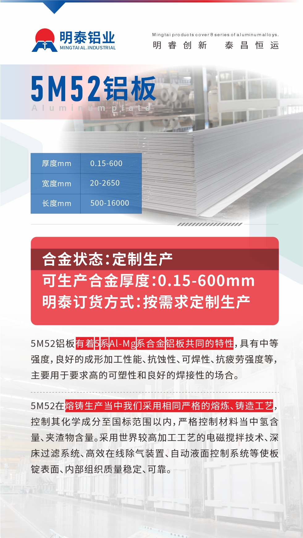 5M52鋁板有著5系A(chǔ)l-Mg系合金鋁板共同的特性，具有中等強度，良好的成形加工性能、抗蝕性、可焊性、抗疲勞強度等，主要用于要求高的可塑性和良好的焊接性的場合，如大巴車、蒙皮、發(fā)動機、行李箱外板、易拉罐、門板料、屋面板、雕刻鋁板、燈具料等。
5M52在熔鑄生產(chǎn)當(dāng)中我們采用相同嚴格的熔煉、鑄造工藝，控制其化學(xué)成分至國標范圍以內(nèi)，嚴格控制材料當(dāng)中氫含量、夾渣物含量。采用世界較高加工工藝的電磁攪拌技術(shù)、深床過濾系統(tǒng)、高效在線除氣裝置、自動液面控制系統(tǒng)等使板錠表面、內(nèi)部組織質(zhì)量穩(wěn)定、可靠。