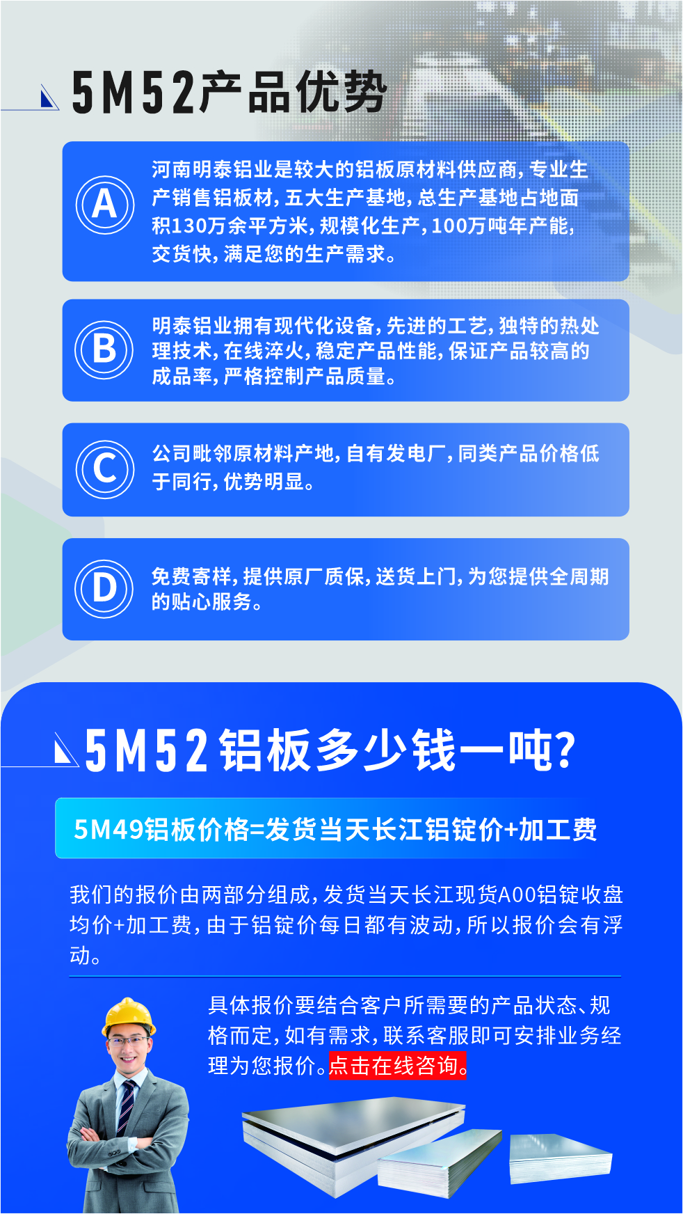 5M52鋁板廠家_明泰鋁業(yè)
　　明泰鋁業(yè)是大型鋁板生產(chǎn)廠家，可承接8-5000噸5M52鋁板訂單，按需定制，7-35天交貨，產(chǎn)品質(zhì)量穩(wěn)定，全球出口，價格實惠，可放心采購!

　　優(yōu)勢1：河南明泰鋁業(yè)是較大的鋁板原材料供應(yīng)商，專業(yè)生產(chǎn)銷售鋁板材，五大生產(chǎn)基地，總生產(chǎn)基地占地面積130萬余平方米，規(guī)模化生產(chǎn)，100萬噸年產(chǎn)能，交貨快，滿足您的生產(chǎn)需求。

　　優(yōu)勢2：明泰鋁業(yè)擁有現(xiàn)代化設(shè)備，先進的工藝，獨特的熱處理技術(shù)，在線淬火，穩(wěn)定產(chǎn)品性能，保證產(chǎn)品較高的成品率，嚴格控制產(chǎn)品質(zhì)量。

　　優(yōu)勢3：公司毗鄰原材料產(chǎn)地，自有發(fā)電廠，同類產(chǎn)品價格低于同行，優(yōu)勢明顯。

　　優(yōu)勢4：免費寄樣，提供原廠質(zhì)保，送貨上門，為您提供全周期的貼心服務(wù)