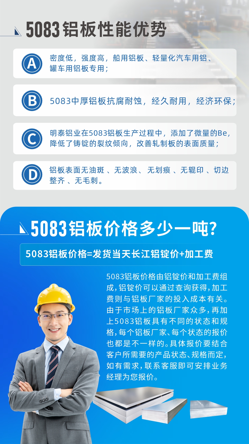 5083鋁板性能優(yōu)勢(shì):1、密度低，強(qiáng)度高，船用鋁板、輕量化汽車(chē)用鋁、罐車(chē)用鋁板專(zhuān)用；2、5083中厚鋁板抗腐耐蝕，經(jīng)久耐用，經(jīng)濟(jì)環(huán)保；3、明泰鋁業(yè)在5083鋁板生產(chǎn)過(guò)程中，添加了微量的Be，降低了鑄錠的裂紋傾向，改善軋制板的表面質(zhì)量；4、鋁板表面無(wú)油斑 、無(wú)波浪、 無(wú)劃痕 、無(wú)輥印 、切邊整齊 、無(wú)毛刺。
5083鋁板價(jià)格信息:5083鋁板價(jià)格由鋁錠價(jià)和加工費(fèi)組成，鋁錠價(jià)可以通過(guò)查詢(xún)獲得，加工費(fèi)則與鋁板廠(chǎng)家的投入成本有關(guān)。由于市場(chǎng)上的鋁板廠(chǎng)家眾多，再加上5083鋁板具有不同的狀態(tài)和規(guī)格，每個(gè)鋁板廠(chǎng)家、每個(gè)狀態(tài)的報(bào)價(jià)也都是不一樣的。具體報(bào)價(jià)要結(jié)合客戶(hù)所需要的產(chǎn)品狀態(tài)、規(guī)格而定，如有需求，聯(lián)系客服即可安排業(yè)務(wù)經(jīng)理為您報(bào)價(jià)。
5083鋁板價(jià)格=發(fā)貨當(dāng)天長(zhǎng)江鋁錠價(jià)+加工費(fèi)。
5083鋁板廠(chǎng)家:河南明泰鋁業(yè)生產(chǎn)5083鋁合金薄板、5083熱鋁板、5083中厚鋁板、5083船用鋁板、5083花紋鋁板等等，按需定制生產(chǎn)，規(guī)格齊全，歡迎來(lái)廠(chǎng)考察參觀，更多相關(guān)產(chǎn)品詳細(xì)信息和優(yōu)惠報(bào)價(jià)，可點(diǎn)擊右側(cè)在線(xiàn)咨詢(xún)，也可撥打咨詢(xún)電話(huà)：0371-67898708快速獲取!
