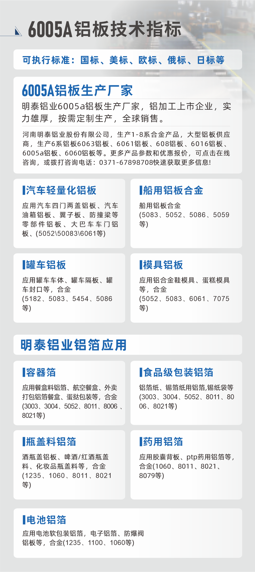 明泰大型鋁板帯箔廠家，上市公司，以下常見鋁板合金，更多產(chǎn)品可在網(wǎng)站查看，或者撥打電話咨詢：0371-67898708。

　　汽車輕量化鋁板：應用汽車四門兩蓋鋁板、汽車油箱鋁板、翼子板、防撞梁等零部件鋁板、大巴車車門鋁板、(5052、50083、6061等)

　　船用鋁板合金(5083、5052、5086、5059等)

　　罐車鋁板：應用罐車車體、罐車隔板、罐車封口等，合金(5182、5083、5454、5086等)

　　模具鋁板：應用鋁合金鞋模具、蛋糕模具等，合金(5052、5083、6061、7075等)

　　明泰鋁業(yè)鋁箔應用
　　容器箔：應用餐盒料鋁箔、航空餐盒、外賣打包鋁箔餐盒、蛋撻包裝等，合金(3003、3004、5052、8011、8006、8021等)

　　食品級包裝鋁箔：鋁箔紙、錫箔紙用鋁箔,錫紙袋等(3003、3004、5052、8011、8006、8021等)

　　瓶蓋料鋁箔：酒瓶蓋鋁板、啤酒/紅酒瓶蓋料、化妝品瓶蓋料等，合金(1235、1060、8011、8021等)

　　藥用鋁箔：應用膠囊背板、ptp藥用鋁箔等，合金(1060、8011、8021、8079等)

　　電池鋁箔：應用電池軟包裝鋁箔，電子鋁箔、防爆閥鋁板等，合金(1235、1100、1060等)

　　6005A鋁板技術(shù)指標

　　可執(zhí)行標準：國標、美標、歐標、俄標、日標等

　　6005A鋁板生產(chǎn)廠家
　　明泰鋁業(yè)6005a鋁板生產(chǎn)廠家，鋁加工上市企業(yè)，實力雄厚，按需定制生產(chǎn)，全球銷售。

　　河南明泰鋁業(yè)股份有限公司，生產(chǎn)1-8系合金產(chǎn)品，大型鋁板供應商，生產(chǎn)6系鋁板6063鋁板、6061鋁板、608鋁板、6016鋁板、6005a鋁板、6060鋁板等。更多產(chǎn)品參數(shù)和優(yōu)惠報價，可點擊在線咨詢，或撥打咨詢電話：0371-67898708快速獲取更多信息!