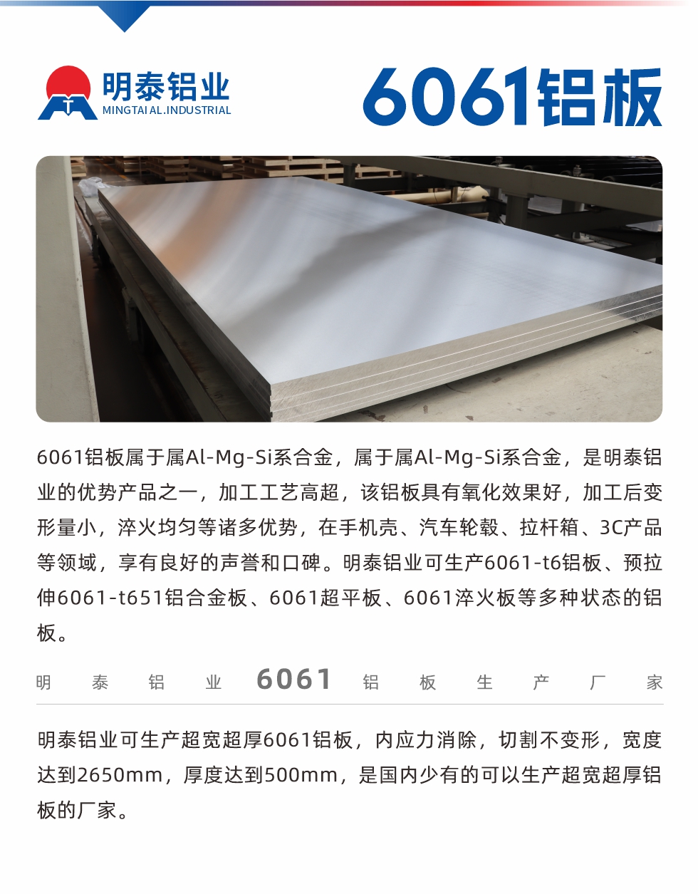 6061鋁板屬于屬Al-Mg-Si系合金，屬于屬Al-Mg-Si系合金，是明泰鋁業(yè)的優(yōu)勢產(chǎn)品之一，加工工藝高超，該鋁板具有氧化效果好，加工后變形量小，淬火均勻等諸多優(yōu)勢，在手機殼、汽車輪轂、拉桿箱、3C產(chǎn)品等領(lǐng)域，享有良好的聲譽和口碑。明泰鋁業(yè)可生產(chǎn)6061-t6鋁板、預(yù)拉伸6061-t651鋁合金板、6061超平板、6061淬火板等多種狀態(tài)的鋁板。
　　明泰鋁業(yè)可生產(chǎn)超寬超厚6061鋁板，內(nèi)應(yīng)力消除，切割不變形，寬度達(dá)到2650mm，厚度達(dá)到500mm，是國內(nèi)少有的可以生產(chǎn)超寬超厚鋁板的廠家。
