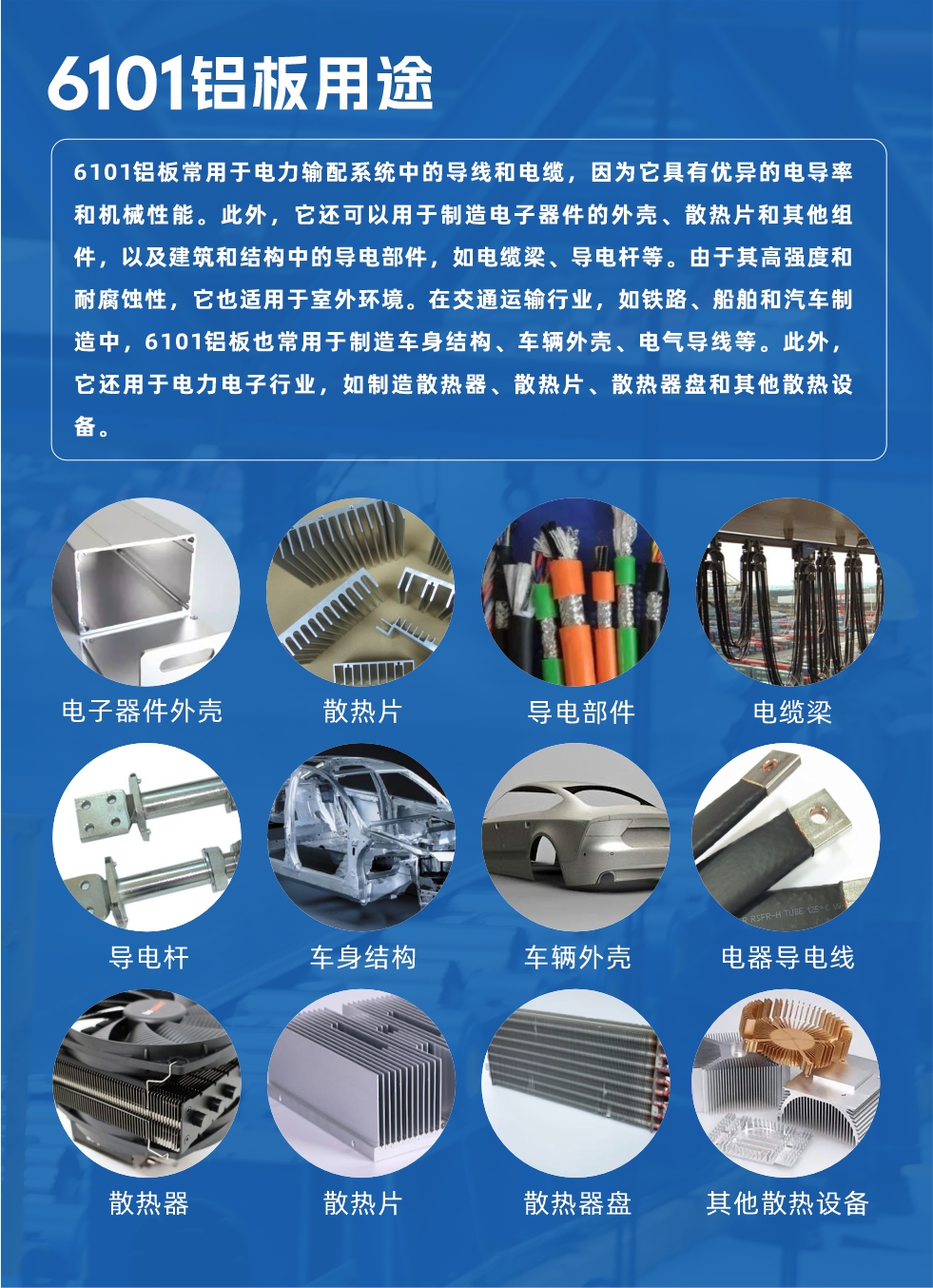 6101鋁板用途：

6101鋁板常用于電力輸配系統(tǒng)中的導(dǎo)線和電纜，因?yàn)樗哂袃?yōu)異的電導(dǎo)率和機(jī)械性能。此外，它還可以用于制造電子器件的外殼、散熱片和其他組件，以及建筑和結(jié)構(gòu)中的導(dǎo)電部件，如電纜梁、導(dǎo)電桿等。由于其高強(qiáng)度和耐腐蝕性，它也適用于室外環(huán)境。在交通運(yùn)輸行業(yè)，如鐵路、船舶和汽車制造中，6101鋁板也常用于制造車身結(jié)構(gòu)、車輛外殼、電氣導(dǎo)線等。此外，它還用于電力電子行業(yè)，如制造散熱器、散熱片、散熱器盤和其他散熱設(shè)備。

