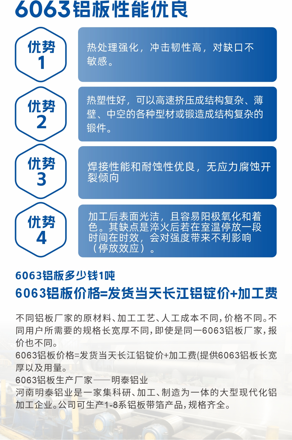 6063鋁板性能優(yōu)良

1.熱處理強化，沖擊韌性高，對缺口不敏感。

2.熱塑性好，可以高速擠壓成結(jié)構(gòu)復(fù)雜、薄壁、中空的各種型材或鍛造成結(jié)構(gòu)復(fù)雜的鍛件。

3.焊接性能和耐蝕性優(yōu)良，無應(yīng)力腐蝕開裂傾向。

4.加工后表面光潔，且容易陽極氧化和著色。其缺點是淬火后若在室溫停放一段時間在時效，會對強度帶來不利影響（停放效應(yīng)）。

