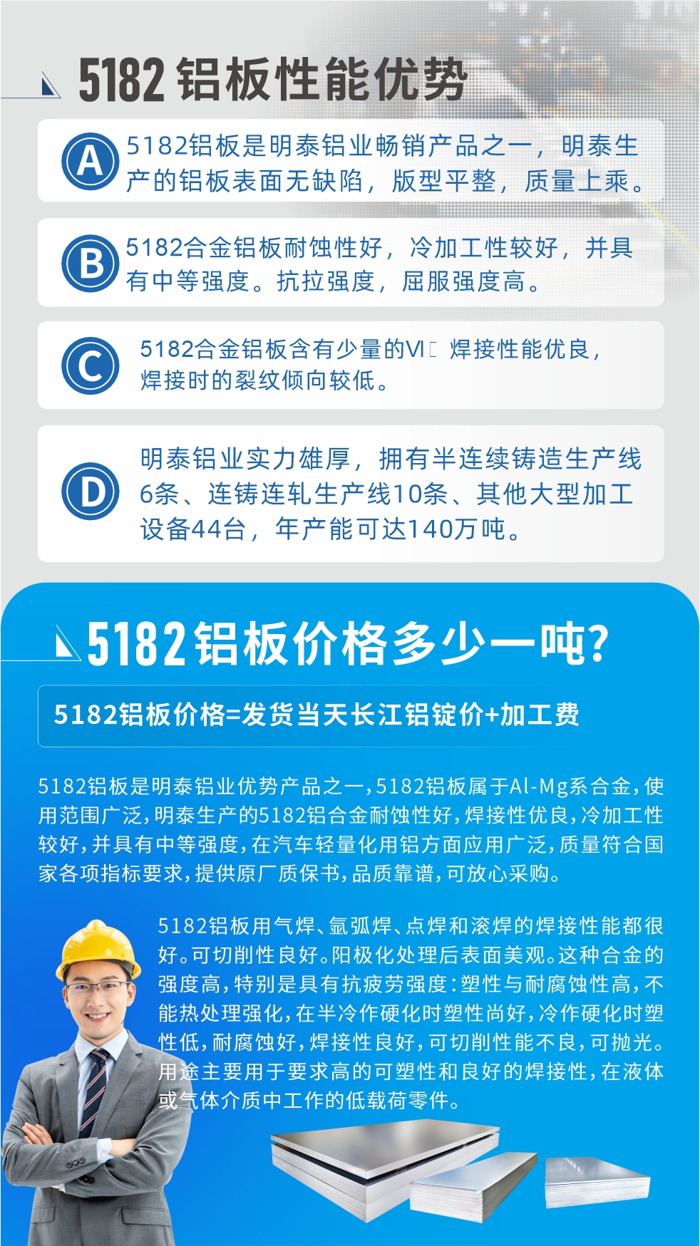 　明泰5182鋁板優(yōu)勢(shì):1、5182鋁板是明泰鋁業(yè)暢銷(xiāo)產(chǎn)品之一，明泰生產(chǎn)的鋁板表面無(wú)缺陷，版型平整，質(zhì)量上乘。
2、5182合金鋁板耐蝕性好，冷加工性較好，并具有中等強(qiáng)度。抗拉強(qiáng)度，屈服強(qiáng)度高。
3、5182合金鋁板含有少量的Si，焊接性能優(yōu)良，焊接時(shí)的裂紋傾向較低。
4、明泰鋁業(yè)實(shí)力雄厚，擁有半連續(xù)鑄造生產(chǎn)線6條、連鑄連軋生產(chǎn)線10條、其他大型加工設(shè)備44臺(tái)，年產(chǎn)能可達(dá)140萬(wàn)噸。
5182鋁板是明泰鋁業(yè)優(yōu)勢(shì)產(chǎn)品之一，5182鋁板屬于Al-Mg系合金，使用范圍廣泛，明泰生產(chǎn)的5182鋁合金耐蝕性好，焊接性?xún)?yōu)良，冷加工性較好，并具有中等強(qiáng)度，在汽車(chē)輕量化用鋁方面應(yīng)用廣泛，質(zhì)量符合國(guó)家各項(xiàng)指標(biāo)要求，提供原廠質(zhì)保書(shū)，品質(zhì)靠譜，可放心采購(gòu)。
5182鋁板用氣焊、氬弧焊、點(diǎn)焊和滾焊的焊接性能都很好?？汕邢餍粤己?。陽(yáng)極化處理后表面美觀。這種合金的強(qiáng)度高，特別是具有抗疲勞強(qiáng)度：塑性與耐腐蝕性高，不能熱處理強(qiáng)化，，在半冷作硬化時(shí)塑性尚好，冷作硬化時(shí)塑性低，耐腐蝕好，焊接性良好，可切削性能不良，可拋光。用途主要用于要求高的可塑性和良好的焊接性，在液體或氣體介質(zhì)中工作的低載荷零件。
化學(xué)成分:含鋁(Al) 余量
鋅(Zn)≤0.25;鉻(Cr)≤0.10;硅(Si)≤0.20;鐵(Fe)0.000～0.350;錳(Mn)0.20～0.50;鎂(Mg)4.0～5.0;鈦(Ti)≤0.10;銅(Cu)≤0.15
力學(xué)性能:抗拉強(qiáng)度 σb (MPa)：≥175;條件屈服強(qiáng)度 σ0.2 (MPa)：≥80;伸長(zhǎng)率 δ5 (%)：≥15
注 ：管材室溫力學(xué)性能;試樣尺寸：所有壁厚
