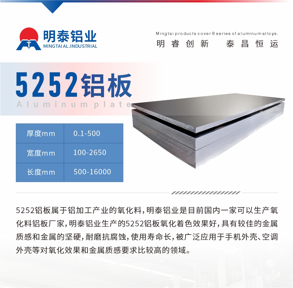 5252鋁板屬于鋁加工產(chǎn)業(yè)的氧化料，明泰鋁業(yè)是目前國(guó)內(nèi)一家可以生產(chǎn)氧化料鋁板廠家，明泰鋁業(yè)生產(chǎn)的5252鋁板氧化著色效果好，具有較佳的金屬質(zhì)感和金屬的堅(jiān)硬，耐磨抗腐蝕，使用壽命長(zhǎng)，被廣泛應(yīng)用于手機(jī)外殼、空調(diào)外殼等對(duì)氧化效果和金屬質(zhì)感要求比較高的領(lǐng)域。
