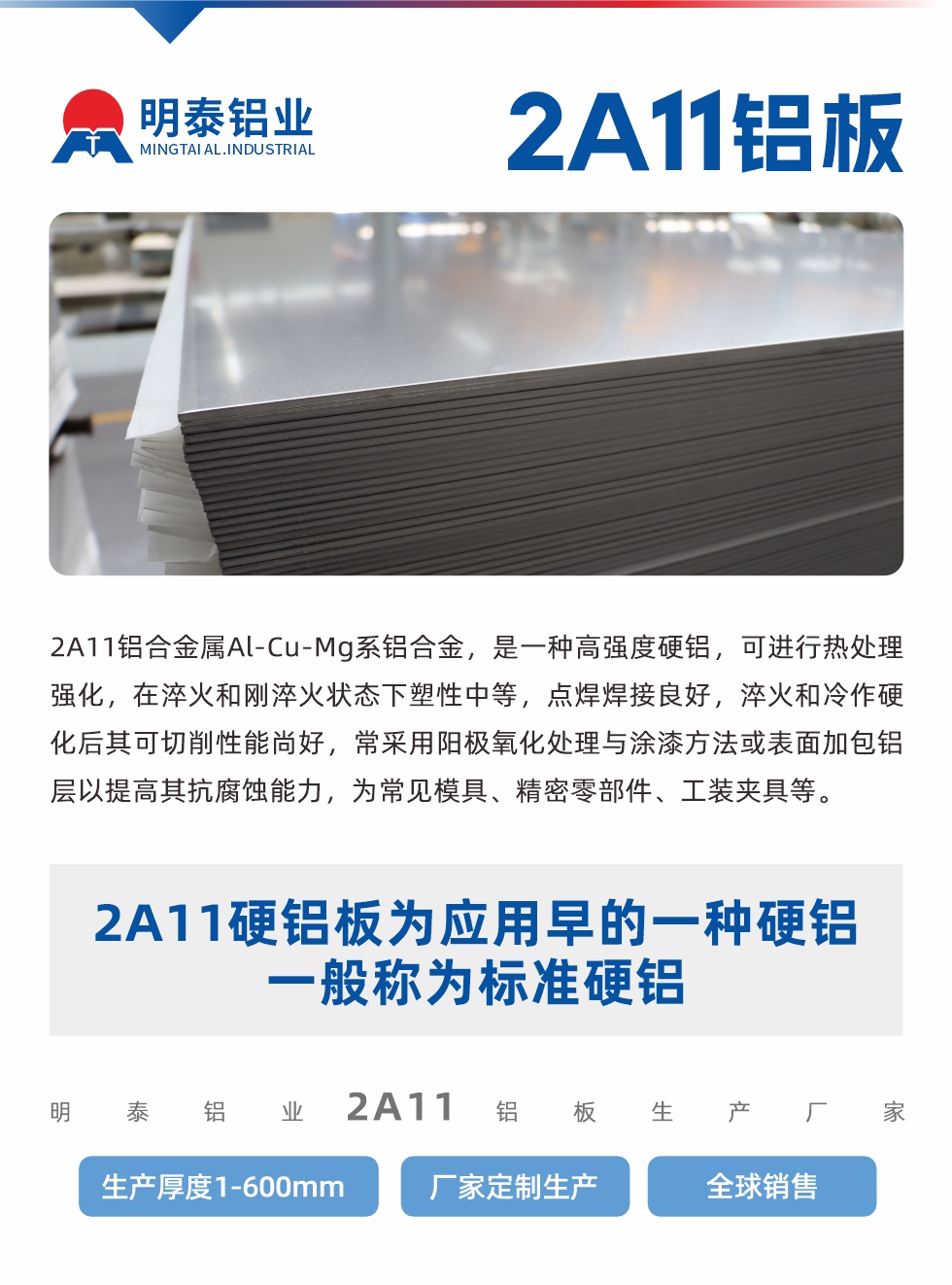 2A11鋁合金屬Al-Cu-Mg系鋁合金，是一種高強度硬鋁，可進行熱處理強化，在淬火和剛淬火狀態(tài)下塑性中等，點焊焊接良好，淬火和冷作硬化后其可切削性能尚好，常采用陽極氧化處理與涂漆方法或表面加包鋁層以提高其抗腐蝕能力，為常見模具、精密零部件、工裝夾具等。
2A11硬鋁板為應用早的一種硬鋁，一般稱為標準硬鋁。明泰鋁業(yè)2a11鋁板生產(chǎn)廠家，生產(chǎn)厚度1-600mm，廠家定制生產(chǎn),全球銷售。
