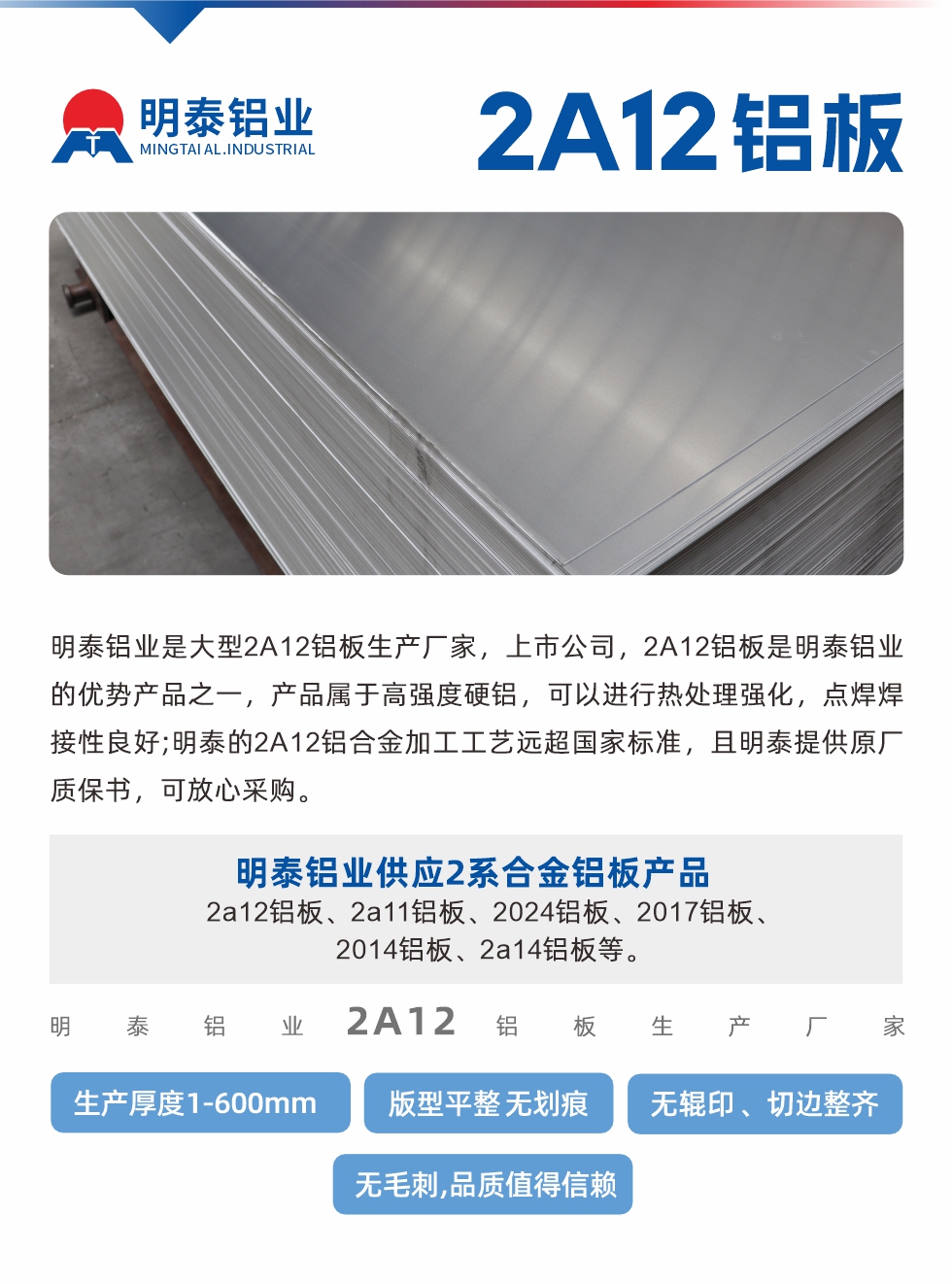 明泰鋁業(yè)是大型2A12鋁板生產(chǎn)廠家，上市公司，2A12鋁板是明泰鋁業(yè)的優(yōu)勢產(chǎn)品之一，產(chǎn)品屬于高強度硬鋁，可以進(jìn)行熱處理強化，點焊焊接性良好;明泰的2A12鋁合金加工工藝遠(yuǎn)超國家標(biāo)準(zhǔn)，且明泰提供原廠質(zhì)保書，可放心采購。明泰鋁業(yè)供應(yīng)2系合金鋁板產(chǎn)品：2a12鋁板、2a11鋁板、2024鋁板、2017鋁板、2014鋁板、2a14鋁板等。明泰鋁業(yè)生產(chǎn)2a12鋁板厚度1.0-600mm，版型平整,無劃痕 、無輥印 、切邊整齊 、無毛刺,品質(zhì)值得信賴。
