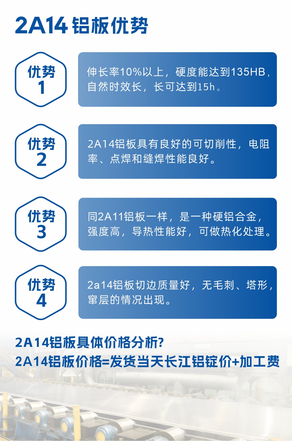 2A14鋁板性能優(yōu)勢(shì)介紹：
　　1、伸長率10%以上，硬度能達(dá)到135HB，自然時(shí)效長，長可達(dá)到15h。
　　2、2a14鋁板具有良好的可切削性，電阻率、點(diǎn)焊和縫焊性能良好。
　　3、同2A11鋁板一樣，是一種硬鋁合金，強(qiáng)度高，導(dǎo)熱性能好，可做熱化處理。
　　4、2a14鋁板切邊質(zhì)量好，無毛刺、塔形，竄層的情況出現(xiàn)。
　　2a14鋁板具體價(jià)格分析：
　　2a14鋁板價(jià)格=發(fā)貨當(dāng)天長江鋁錠價(jià)+加工費(fèi)