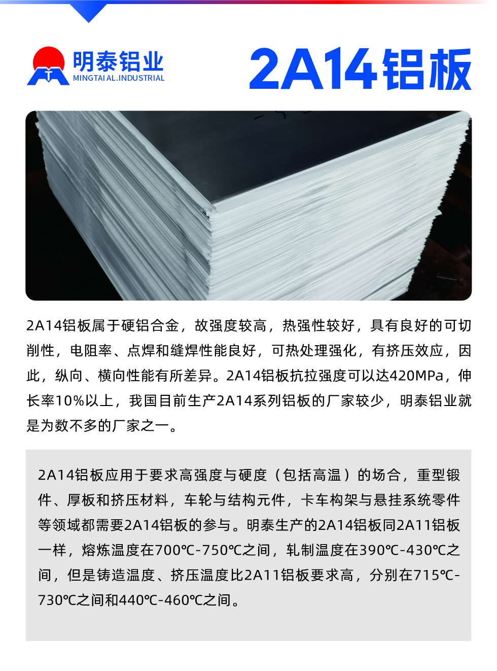 2A14鋁板屬于硬鋁合金，故強(qiáng)度較高，熱強(qiáng)性較好，具有良好的可切削性，電阻率、點(diǎn)焊和縫焊性能良好，可熱處理強(qiáng)化，有擠壓效應(yīng)，因此，縱向、橫向性能有所差異。2A14鋁板抗拉強(qiáng)度可以達(dá)420MPa，伸長率10%以上，我國目前生產(chǎn)2A14系列鋁板的廠家較少，明泰鋁業(yè)就是為數(shù)不多的廠家之一。2A14鋁板應(yīng)用于要求高強(qiáng)度與硬度（包括高溫）的場(chǎng)合，重型鍛件、厚板和擠壓材料，車輪與結(jié)構(gòu)元件，卡車構(gòu)架與懸掛系統(tǒng)零件等領(lǐng)域都需要2A14鋁板的參與。明泰生產(chǎn)的2A14鋁板同2A11鋁板一樣，熔煉溫度在700℃-750℃之間，軋制溫度在390℃-430℃之間，但是鑄造溫度、擠壓溫度比2A11鋁板要求高，分別在715℃-730℃之間和440℃-460℃之間。

