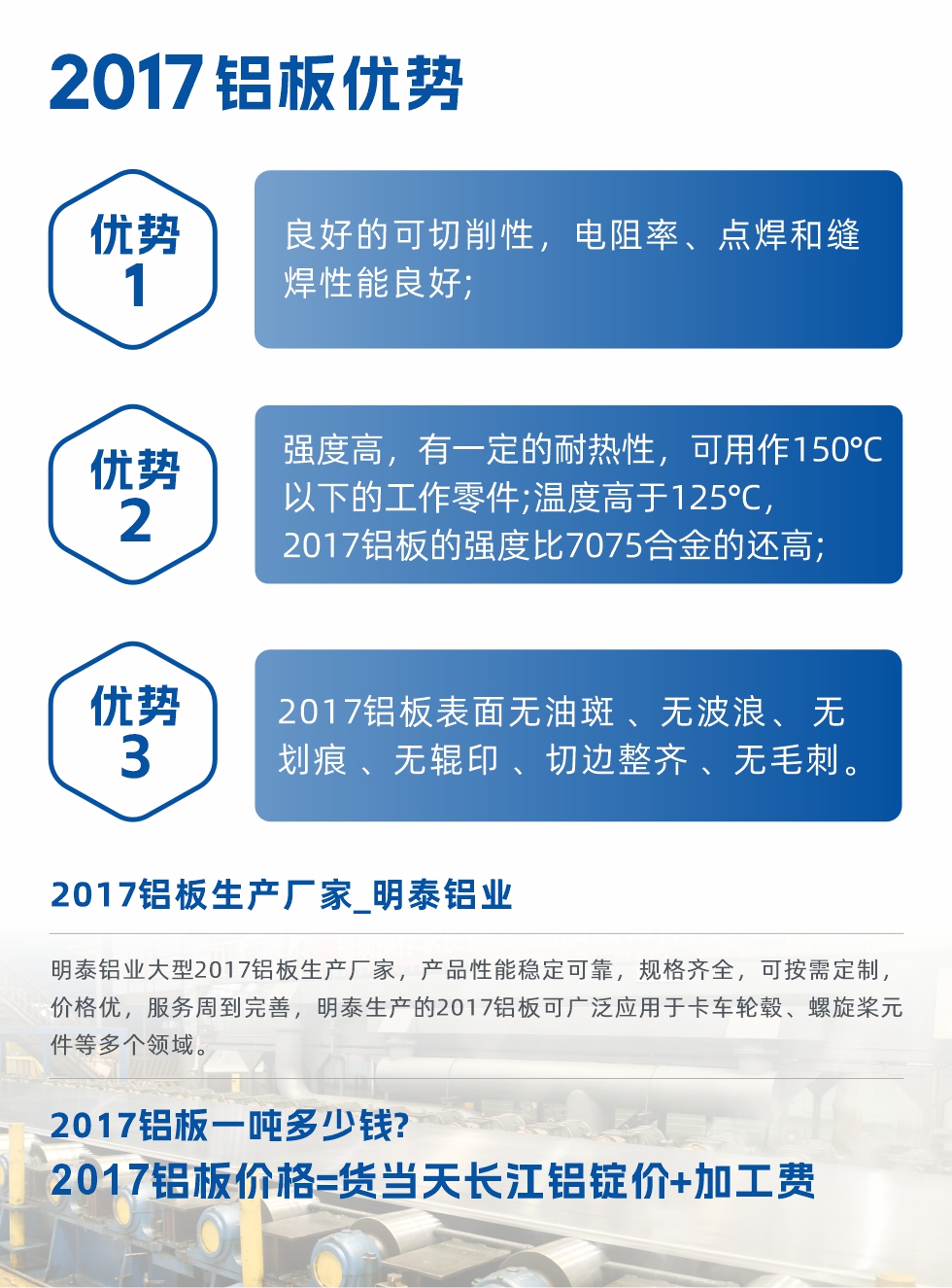 明泰可生產O、T3、T4、T351、H112狀態(tài)下的2017鋁板，具有良好的可切削性，電阻率、電焊和縫焊性能良好，同時有一定的耐熱性，用20117鋁板制作的工作零件可在溫度150℃的地方工作。強度高，在溫度高于125℃時，2017合金的強度比7075合金還高。2017鋁板的應用范圍較為狹窄，主要是鉚釘、通用機械零件、船舶、建筑結構件、卡車車轂等領域。
明泰2017鋁板產品優(yōu)勢:
1、良好的可切削性，電阻率、點焊和縫焊性能良好;
2、強度高，有一定的耐熱性，可用作150°C以下的工作零件;溫度高于125°C，2017鋁板的強度比7075合金的還高;
3、2017鋁板表面無油斑 、無波浪、 無劃痕 、無輥印 、切邊整齊 、無毛刺。
