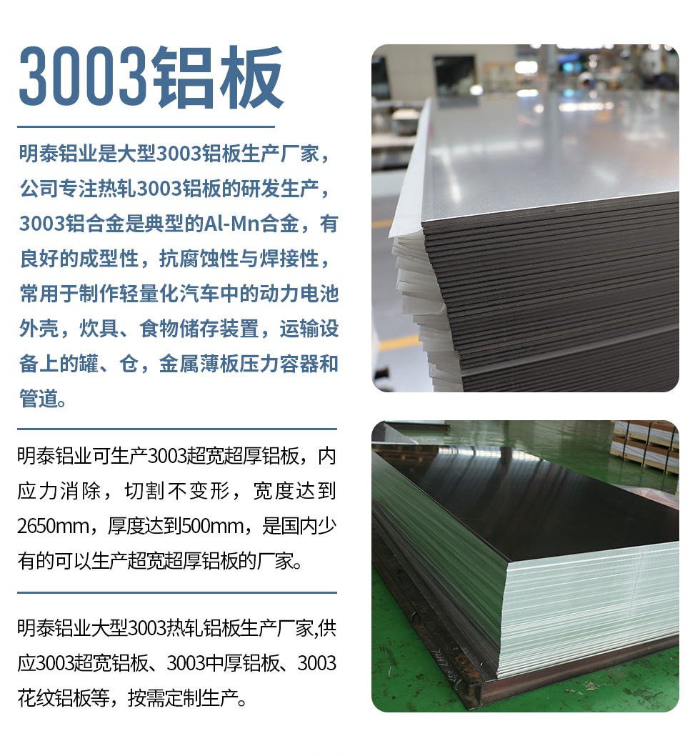 明泰鋁業(yè)是大型3003鋁板生產(chǎn)廠家，公司專注熱軋3003鋁板的研發(fā)生產(chǎn)，3003鋁合金是典型的Al-Mn合金，有良好的成型性，抗腐蝕性與焊接性，常用于制作輕量化汽車中的動(dòng)力電池外殼，炊具、食物儲(chǔ)存裝置，運(yùn)輸設(shè)備上的罐、倉(cāng)，金屬薄板壓力容器和管道。

　　明泰鋁業(yè)可生產(chǎn)3003超寬超厚鋁板，內(nèi)應(yīng)力消除，切割不變形，寬度達(dá)到2650mm，厚度達(dá)到500mm，是國(guó)內(nèi)少有的可以生產(chǎn)超寬超厚鋁板的廠家。

　　明泰鋁業(yè)大型3003熱軋鋁板生產(chǎn)廠家,供應(yīng)3003超寬鋁板、3003中厚鋁板、3003花紋鋁板等，按需定制生產(chǎn)。
