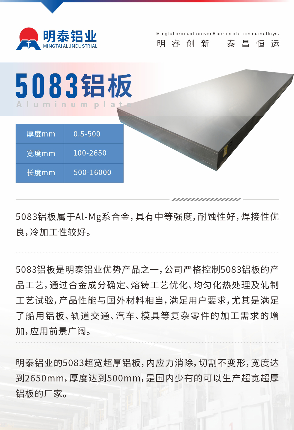 5083鋁板屬于Al-Mg系合金，具有中等強(qiáng)度，耐蝕性好，焊接性?xún)?yōu)良，冷加工性較好。
　　5083鋁板是明泰鋁業(yè)優(yōu)勢(shì)產(chǎn)品之一，公司嚴(yán)格控制5083鋁板的產(chǎn)品工藝，通過(guò)合金成分確定、熔鑄工藝優(yōu)化、均勻化熱處理及軋制工藝試驗(yàn)，產(chǎn)品性能與國(guó)外材料相當(dāng)，滿(mǎn)足用戶(hù)要求，尤其是滿(mǎn)足了船用鋁板、軌道交通、汽車(chē)、模具等復(fù)雜零件的加工需求的增加，應(yīng)用前景廣闊。
　　明泰鋁業(yè)的5083超寬超厚鋁板，內(nèi)應(yīng)力消除，切割不變形，寬度達(dá)到2650mm，厚度達(dá)到500mm，是國(guó)內(nèi)少有的可以生產(chǎn)超寬超厚鋁板的廠(chǎng)家。