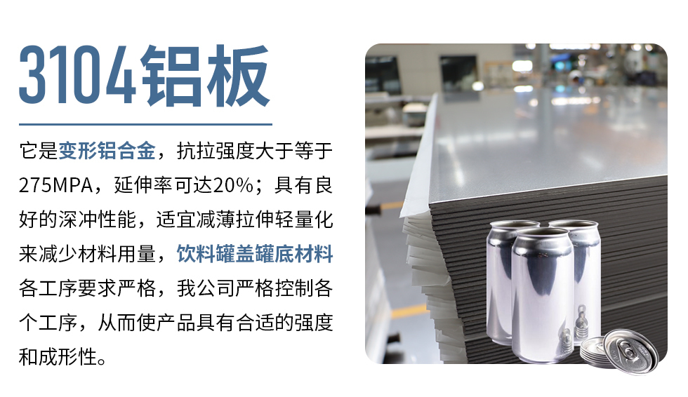 3104鋁板它是變形鋁合金，抗拉強度大于等于275MPA，延伸率可達20%；具有良好的深沖性能，適宜減薄拉伸輕量化來減少材料用量，飲料罐蓋罐底材料各工序要求嚴(yán)格，我公司嚴(yán)格控制各個工序，從而使產(chǎn)品具有合適的強度和成形性。