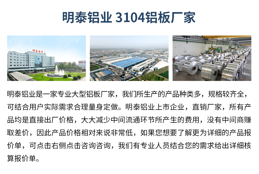 明泰鋁業(yè)3104鋁板廠家_明泰鋁業(yè)
　　明泰鋁業(yè)是一家專業(yè)大型鋁板廠家，我們所生產(chǎn)的產(chǎn)品種類多，規(guī)格較齊全，可結(jié)合用戶實際需求合理量身定做。明泰鋁業(yè)上市企業(yè)，直銷廠家，所有產(chǎn)品均是直接出廠價格，大大減少中間流通環(huán)節(jié)所產(chǎn)生的費用，沒有中間商賺取差價，因此產(chǎn)品價格相對來說非常低，如果您想要了解更為詳細(xì)的產(chǎn)品報價單，可點擊右側(cè)點擊咨詢咨詢，我們有專業(yè)人員結(jié)合您的需求給出詳細(xì)核算報價單。