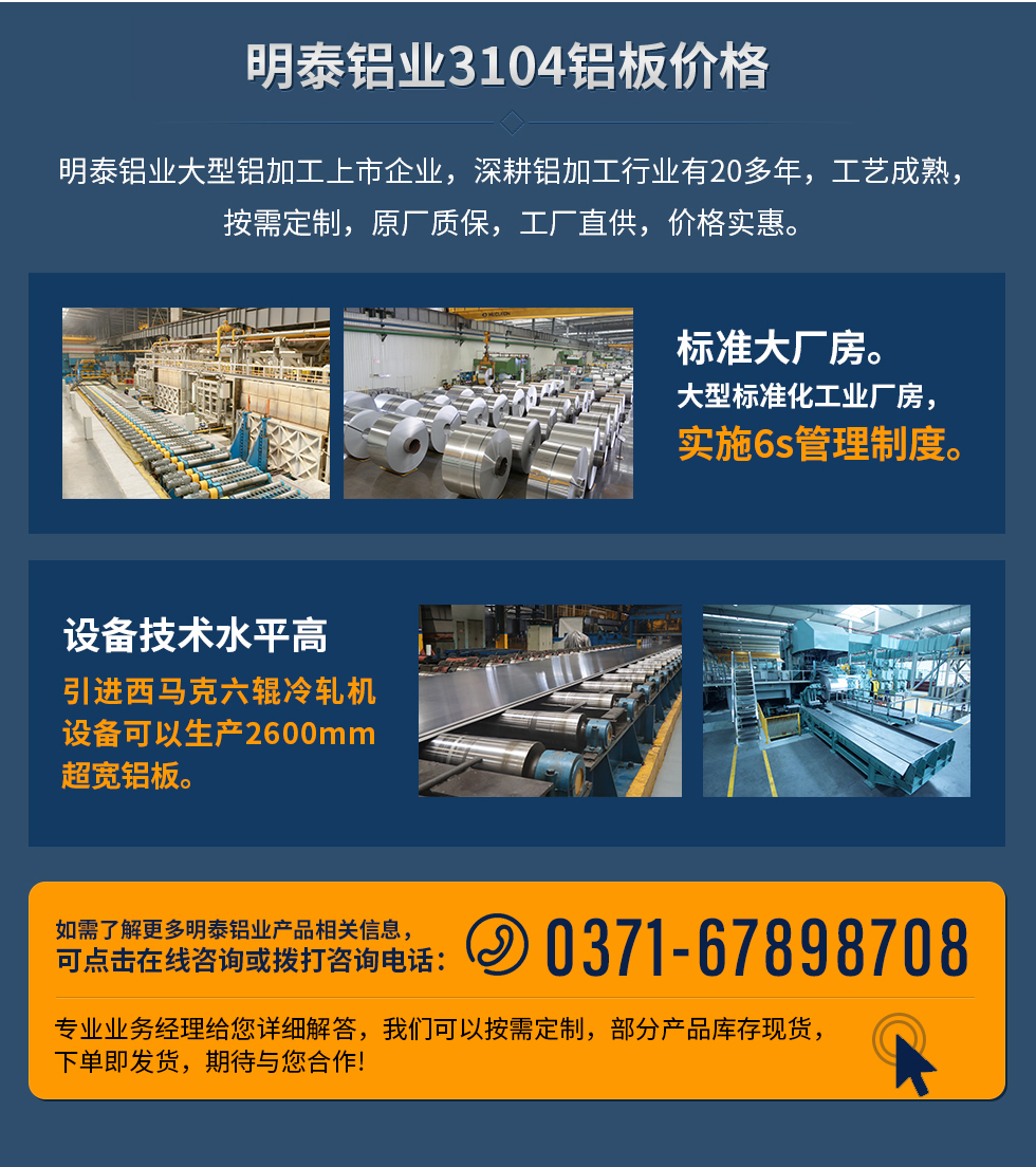 明泰鋁業(yè)3104鋁板價格
　　明泰鋁業(yè)大型鋁加工上市企業(yè)，深耕鋁加工行業(yè)有20多年，工藝成熟，按需定制，原廠質(zhì)保，工廠直供，價格實惠。
　　1、標(biāo)準(zhǔn)大廠房。大型標(biāo)準(zhǔn)化工業(yè)廠房，實施6s管理制度。
　　2、設(shè)備技術(shù)水平高。引進西馬克六輥冷軋機設(shè)備可以生產(chǎn)2600mm超寬鋁板。
　　如需了解更多明泰鋁業(yè)產(chǎn)品先關(guān)信息，可點擊在線咨詢，或撥打咨詢電話：0371-67898708，專業(yè)業(yè)務(wù)經(jīng)理給您詳細(xì)解答，我們可以按需定制，部分產(chǎn)品庫存現(xiàn)貨，下單即發(fā)貨，期待與您合作!