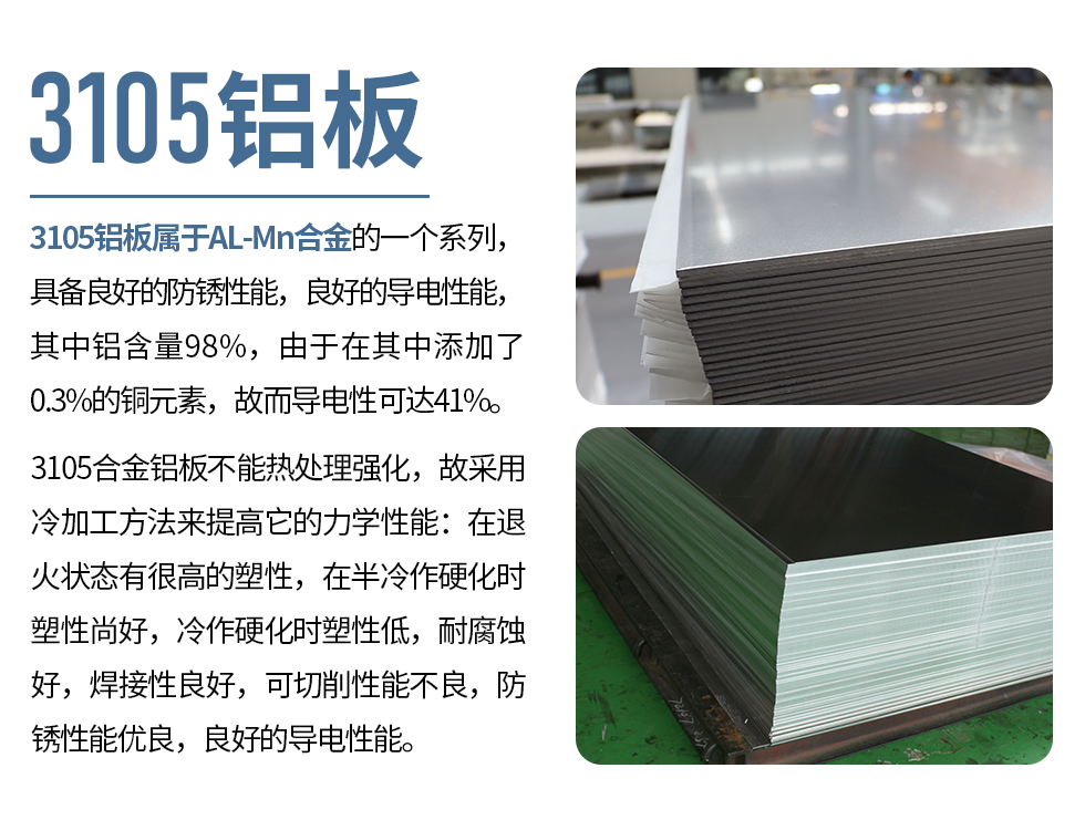 3105鋁板屬于AL-Mn合金的一個(gè)系列，具備良好的防銹性能，良好的導(dǎo)電性能，其中鋁含量98%，由于在其中添加了0.3%的銅元素，故而導(dǎo)電性可達(dá)41%。
3105合金鋁板不能熱處理強(qiáng)化，故采用冷加工方法來(lái)提高它的力學(xué)性能：在退火狀態(tài)有很高的塑性，在半冷作硬化時(shí)塑性尚好，冷作硬化時(shí)塑性低，耐腐蝕好，焊接性良好，可切削性能不良，防銹性能優(yōu)良，良好的導(dǎo)電性能。