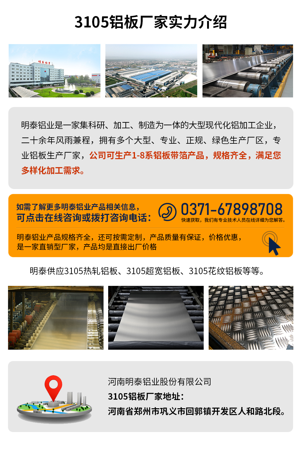 3105鋁板廠家實(shí)力介紹
　　明泰鋁業(yè)是一家集科研、加工、制造為一體的大型現(xiàn)代化鋁加工企業(yè)，二十余年風(fēng)雨兼程，擁有多個(gè)大型、專業(yè)、正規(guī)、綠色生產(chǎn)廠區(qū)，專業(yè)鋁板生產(chǎn)廠家，公司可生產(chǎn)1-8系鋁板帶箔產(chǎn)品，規(guī)格齊全，滿足您多樣化加工需求。
明泰鋁業(yè)產(chǎn)品規(guī)格齊全，還可按需定制，產(chǎn)品質(zhì)量有保證，價(jià)格優(yōu)惠，是一家直銷型廠家，產(chǎn)品均是直接出廠價(jià)格，想要了解更多詳細(xì)產(chǎn)品信息和優(yōu)惠報(bào)價(jià)，可點(diǎn)擊在線咨詢，或撥打咨詢電話：0371-67898708快速獲取，我們有專業(yè)技術(shù)人員在線詳細(xì)為您解答。
明泰供應(yīng)3105熱軋鋁板、3105超寬鋁板、3105花紋鋁板等等。
河南明泰鋁業(yè)股份有限公司3105鋁板廠家地址：河南省鄭州市鞏義市回郭鎮(zhèn)開發(fā)區(qū)人和路北段。