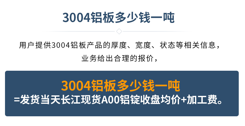 3004鋁板多少錢一噸
　　用戶提供3004鋁板產(chǎn)品的厚度、寬度、狀態(tài)等相關(guān)信息，業(yè)務(wù)給出合理的報(bào)價(jià)，
　　3004鋁板多少錢一噸=發(fā)貨當(dāng)天長(zhǎng)江現(xiàn)貨A00鋁錠收盤均價(jià)+加工費(fèi)。
　  3004鋁板生產(chǎn)廠家_明泰鋁業(yè)
