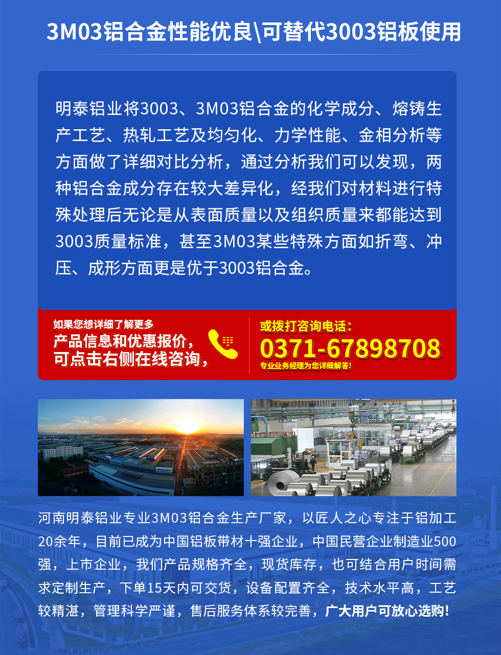 3M03鋁合金性能優(yōu)良|可替代3003鋁板使用
明泰鋁業(yè)將3003、3M03鋁合金的化學(xué)成分、熔鑄生產(chǎn)工藝、熱軋工藝及均勻化、力學(xué)性能、金相分析等方面做了詳細(xì)對比分析，通過分析我們可以發(fā)現(xiàn)，兩種鋁合金成分存在較大差異化，經(jīng)我們對材料進(jìn)行特殊處理后無論是從表面質(zhì)量以及組織質(zhì)量來都能達(dá)到3003質(zhì)量標(biāo)準(zhǔn)，甚至3M03某些特殊方面如折彎、沖壓、成形方面更是優(yōu)于3003鋁合金。河南明泰鋁業(yè)專業(yè)3M03鋁合金生產(chǎn)廠家，以匠人之心專注于鋁加工20余年，目前已成為中國鋁板帶材一強企業(yè)，中國民營企業(yè)制造業(yè)500強，上市企業(yè)，我們產(chǎn)品規(guī)格齊全，現(xiàn)貨庫存，也可結(jié)合用戶時間需求定制生產(chǎn)，下單15天內(nèi)可交貨，設(shè)備配置齊全，技術(shù)水平高，工藝較精湛，管理科學(xué)嚴(yán)謹(jǐn)，售后服務(wù)體系較完善，廣大用戶可放心選購!