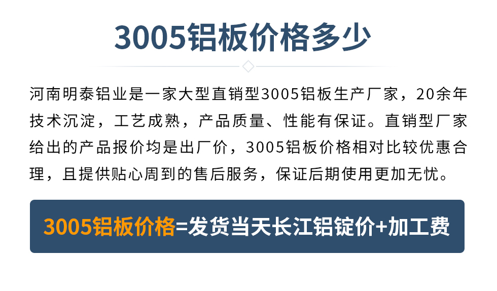 　　3005鋁板價格多少
　　河南明泰鋁業(yè)是一家大型直銷型3005鋁板生產(chǎn)廠家，20余年技術(shù)沉淀，工藝成熟，產(chǎn)品質(zhì)量、性能有保證。直銷型廠家給出的產(chǎn)品報價均是出廠價，3005鋁板價格相對比較優(yōu)惠合理，且提供貼心周到的售后服務(wù)，保證后期使用更加無憂。3005鋁板價格=發(fā)貨當(dāng)天長江鋁錠價+加工費