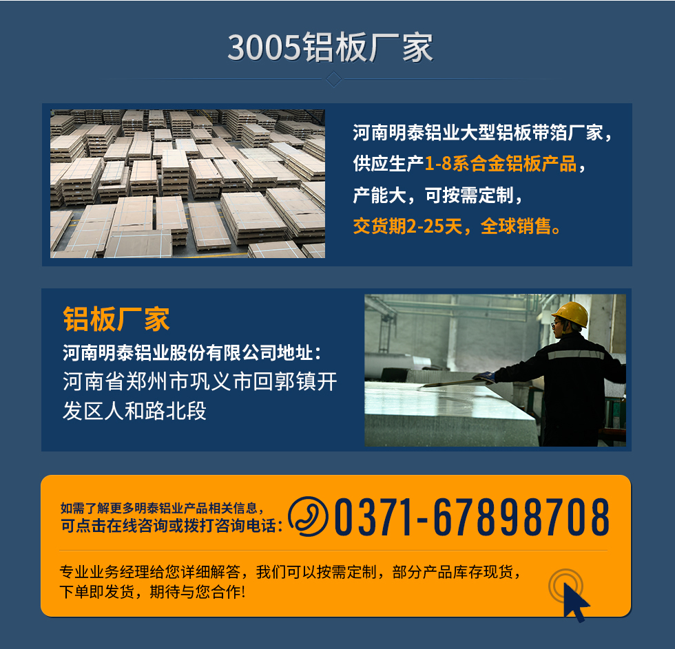 3005鋁板廠家
河南明泰鋁業(yè)大型鋁板帶箔廠家，供應(yīng)生產(chǎn)1-8系合金鋁板產(chǎn)品，產(chǎn)能大，可按需定制，交貨期2-25天，全球銷售。
鋁板廠家河南明泰鋁業(yè)股份有限公司地址：河南省鄭州市鞏義市回郭鎮(zhèn)開發(fā)區(qū)人和路北段
如需了解更多明泰鋁業(yè)產(chǎn)品相關(guān)信息，可點擊在線咨詢，或撥打咨詢電話：0371-67898708，專業(yè)業(yè)務(wù)經(jīng)理給您詳細(xì)解答，我們可以按需定制，部分產(chǎn)品庫存現(xiàn)貨，下單即發(fā)貨，期待與您合作!