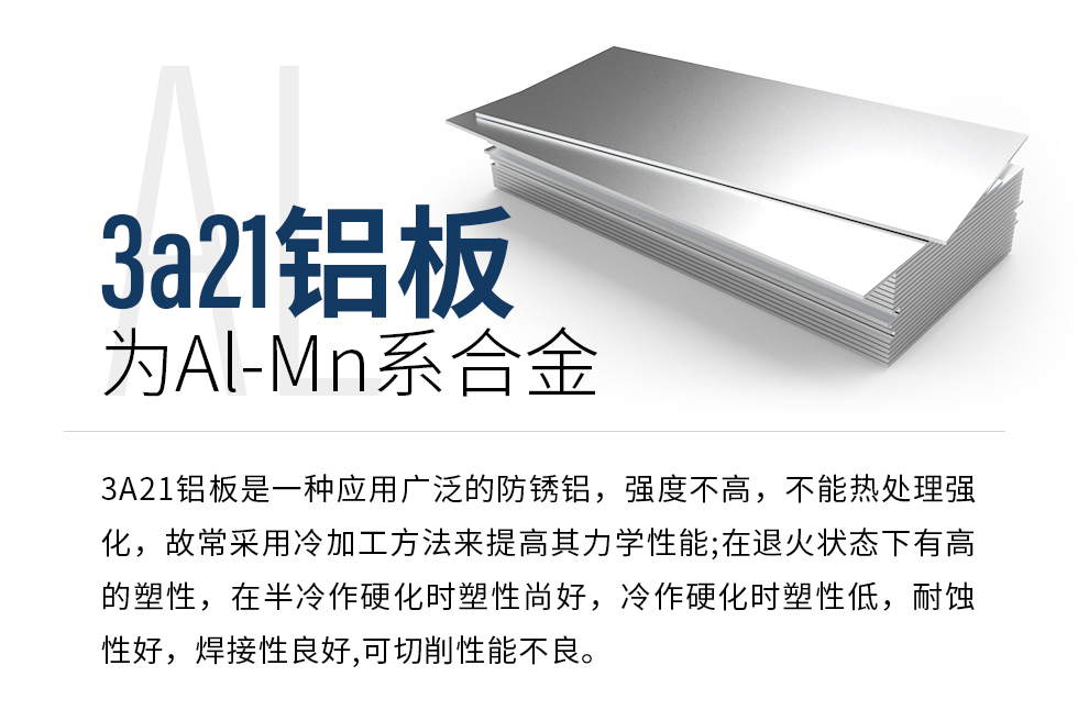 3a21鋁板為Al-Mn系合金，3A21鋁板是一種應(yīng)用廣泛的防銹鋁，強(qiáng)度不高，不能熱處理強(qiáng)化，故常采用冷加工方法來提高其力學(xué)性能;在退火狀態(tài)下有高的塑性，在半冷作硬化時塑性尚好，冷作硬化時塑性低，耐蝕性好，焊接性良好,可切削性能不良。